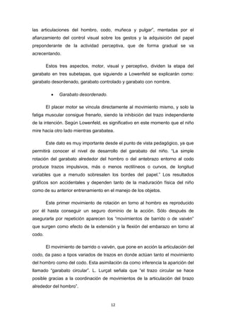 12
las articulaciones del hombro, codo, muñeca y pulgar”, mentadas por el
afianzamiento del control visual sobre los gestos y la adquisición del papel
preponderante de la actividad perceptiva, que de forma gradual se va
acrecentando.
Estos tres aspectos, motor, visual y perceptivo, dividen la etapa del
garabato en tres subetapas, que siguiendo a Lowenfeld se explicarán como:
garabato desordenado, garabato controlado y garabato con nombre.
• Garabato desordenado.
El placer motor se vincula directamente al movimiento mismo, y solo la
fatiga muscular consigue frenarlo, siendo la inhibición del trazo independiente
de la intención. Según Lowenfeld, es significativo en este momento que el niño
mire hacia otro lado mientras garabatea.
Este dato es muy importante desde el punto de vista pedagógico, ya que
permitirá conocer el nivel de desarrollo del garabato del niño. “La simple
rotación del garabato alrededor del hombro o del antebrazo entorno al codo
produce trazos impulsivos, más o menos rectilíneos o curvos, de longitud
variables que a menudo sobresalen los bordes del papel.” Los resultados
gráficos son accidentales y dependen tanto de la maduración física del niño
como de su anterior entrenamiento en el manejo de los objetos.
Este primer movimiento de rotación en torno al hombro es reproducido
por él hasta conseguir un seguro dominio de la acción. Sólo después de
asegurarla por repetición aparecen los “movimientos de barrido o de vaivén”
que surgen como efecto de la extensión y la flexión del embarazo en torno al
codo.
El movimiento de barrido o vaivén, que pone en acción la articulación del
codo, da paso a tipos variados de trazos en donde actúan tanto el movimiento
del hombro como del codo. Esta asimilación da como inferencia la aparición del
llamado “garabato circular”. L. Lurçat señala que “el trazo circular se hace
posible gracias a la coordinación de movimientos de la articulación del brazo
alrededor del hombro”.
 