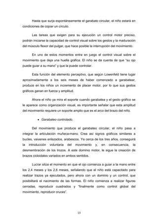 13
Hasta que surja espontáneamente el garabato circular, el niño estará en
condiciones de copiar un círculo.
Las tareas que exigen para su ejecución un control motor preciso,
podrán iniciarse la capacidad de control visual sobre los gestos y la maduración
del músculo flexor del pulgar, que hace posible la interrupción del movimiento.
En uno de estos momentos entra en juego el control visual sobre el
movimiento que deja una huella gráfica. El niño se da cuenta de que “su ojo
puede guiar a su mano” y que la puede controlar.
Esta función del elemento perceptivo, que según Lowenfeld tiene lugar
aproximadamente a los seis meses de haber comenzado a garabatear,
produce en los niños un incremento de placer motor, por lo que sus gestos
gráficos ganan en fuerza y amplitud.
Ahora el niño ya mira el soporte cuando garabatea y el gesto gráfico se
le aparece como organización visual, es importante señalar que esta amplitud
del movimiento requiere un soporte amplio que es el arco del brazo del niño.
• Garabateo controlado.
Del movimiento que produce el garabateo circular, el niño pasa a
integrar la articulación muñeca-mano. Crea así signos gráficos similares a
bucles, vaivenes enlazados, arabescos. Ya cerca de los tres años, conseguirá
la introducción voluntaria del movimiento y, en consecuencia, la
desmembración de los trozos. A este dominio motor, le sigue la creación de
brazos cicloidales variados en ambos sentidos.
Lucrar sitúa el momento en que el ojo comienza a guiar a la mano entre
los 2,4 meses y los 2,6 meses, señalando que el niño está capacitado para
realizar trazos ya ejecutados, pero ahora con un dominio y un control, que
posibilitará el nacimiento de las formas. El niño comienza a realizar figuras
cerradas, reproducir cuadrados y “finalmente como control global del
movimiento, reproducir cruces”.
 