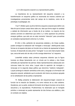 17
c.2.1) Del esquema corporal a su representación gráfica.
La importancia de su representación del esquema corporal y su
transformación en esquema gráfico es reconocida de manera unánime por
investigadores provenientes tanto del campo de la medicina, como de la
psicología, la pedagogía, etc.
Fue P. Shilder quien acuñó el término esquema corporal para definir a la
idea de que el propio cuerpo tiene cada uno, idea que forma según la cantidad
y calidad de información que a través de él se reciben. La mayoría de los
autores conviene en determinar que entre 2 y 3 años aparecen los primeros
ensayos gráficos, que solo son en este momento “intención” para convertirse
en verdadera representación entre los 3 y 4 años.
El niño o niña, partiendo de secuencias aisladas y de líneas sueltas,
puede conseguir la realización del “monigote o renacuajo”, distribuyendo esas
formas en el espacio del plano en función de su intento de representar la figura
humana. El desarrollo de este primer “monigote” no se verá interrumpido hasta
que, cerca del sexto año de vida, el niño consiga determinar “su” esquema.
Lowenfeld analiza estos primeros esquemas diciendo que la figura
humana se dibuja típicamente con un círculo por la cabeza y dos líneas
verticales pie representan las piernas. Estas representaciones cabeza-pies son
comunes hasta los cinco años. Luquet sitúa la aparición de monigote o
renacuajo en la segunda etapa gráfica que denomina “realismo malogrado”.
Luquet prolonga la relación semántica entre acto y lenguaje a la formación del
esquema corporal, señalando que la evolución del mismo se produce apoyada
en la verbalización de las partes a representar.
R. Kellog presenta la elaboración del esquema-imagen corporal en
función de la creación de Gestalts y no como indicios de su vida cotidiana.
Goodenow, por su parte, analiza la formación de la figura humana a la luz de la
secuencia y la equivalencia. Prudhommeau ha observado que el monigote
primitivo o renacuajo se puede representar de dos formas una estática y otra
en contacto con objetos.
 