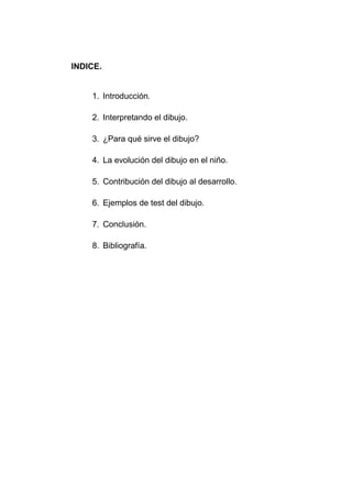 INDICE.
1. Introducción.
2. Interpretando el dibujo.
3. ¿Para qué sirve el dibujo?
4. La evolución del dibujo en el niño.
5. Contribución del dibujo al desarrollo.
6. Ejemplos de test del dibujo.
7. Conclusión.
8. Bibliografía.
 