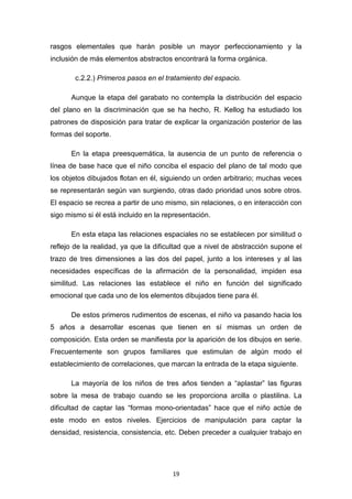 19
rasgos elementales que harán posible un mayor perfeccionamiento y la
inclusión de más elementos abstractos encontrará la forma orgánica.
c.2.2.) Primeros pasos en el tratamiento del espacio.
Aunque la etapa del garabato no contempla la distribución del espacio
del plano en la discriminación que se ha hecho, R. Kellog ha estudiado los
patrones de disposición para tratar de explicar la organización posterior de las
formas del soporte.
En la etapa preesquemática, la ausencia de un punto de referencia o
línea de base hace que el niño conciba el espacio del plano de tal modo que
los objetos dibujados flotan en él, siguiendo un orden arbitrario; muchas veces
se representarán según van surgiendo, otras dado prioridad unos sobre otros.
El espacio se recrea a partir de uno mismo, sin relaciones, o en interacción con
sigo mismo si él está incluido en la representación.
En esta etapa las relaciones espaciales no se establecen por similitud o
reflejo de la realidad, ya que la dificultad que a nivel de abstracción supone el
trazo de tres dimensiones a las dos del papel, junto a los intereses y al las
necesidades específicas de la afirmación de la personalidad, impiden esa
similitud. Las relaciones las establece el niño en función del significado
emocional que cada uno de los elementos dibujados tiene para él.
De estos primeros rudimentos de escenas, el niño va pasando hacia los
5 años a desarrollar escenas que tienen en sí mismas un orden de
composición. Esta orden se manifiesta por la aparición de los dibujos en serie.
Frecuentemente son grupos familiares que estimulan de algún modo el
establecimiento de correlaciones, que marcan la entrada de la etapa siguiente.
La mayoría de los niños de tres años tienden a “aplastar” las figuras
sobre la mesa de trabajo cuando se les proporciona arcilla o plastilina. La
dificultad de captar las “formas mono-orientadas” hace que el niño actúe de
este modo en estos niveles. Ejercicios de manipulación para captar la
densidad, resistencia, consistencia, etc. Deben preceder a cualquier trabajo en
 