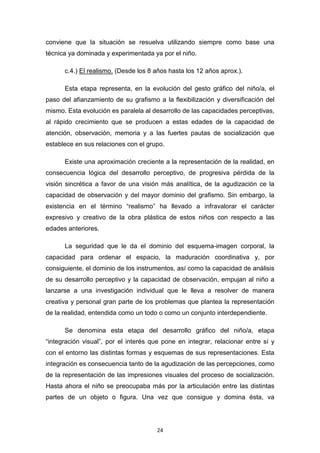 24
conviene que la situación se resuelva utilizando siempre como base una
técnica ya dominada y experimentada ya por el niño.
c.4.) El realismo. (Desde los 8 años hasta los 12 años aprox.).
Esta etapa representa, en la evolución del gesto gráfico del niño/a, el
paso del afianzamiento de su grafismo a la flexibilización y diversificación del
mismo. Esta evolución es paralela al desarrollo de las capacidades perceptivas,
al rápido crecimiento que se producen a estas edades de la capacidad de
atención, observación, memoria y a las fuertes pautas de socialización que
establece en sus relaciones con el grupo.
Existe una aproximación creciente a la representación de la realidad, en
consecuencia lógica del desarrollo perceptivo, de progresiva pérdida de la
visión sincrética a favor de una visión más analítica, de la agudización ce la
capacidad de observación y del mayor dominio del grafismo. Sin embargo, la
existencia en el término “realismo” ha llevado a infravalorar el carácter
expresivo y creativo de la obra plástica de estos niños con respecto a las
edades anteriores.
La seguridad que le da el dominio del esquema-imagen corporal, la
capacidad para ordenar el espacio, la maduración coordinativa y, por
consiguiente, el dominio de los instrumentos, así como la capacidad de análisis
de su desarrollo perceptivo y la capacidad de observación, empujan al niño a
lanzarse a una investigación individual que le lleva a resolver de manera
creativa y personal gran parte de los problemas que plantea la representación
de la realidad, entendida como un todo o como un conjunto interdependiente.
Se denomina esta etapa del desarrollo gráfico del niño/a, etapa
“integración visual”, por el interés que pone en integrar, relacionar entre sí y
con el entorno las distintas formas y esquemas de sus representaciones. Esta
integración es consecuencia tanto de la agudización de las percepciones, como
de la representación de las impresiones visuales del proceso de socialización.
Hasta ahora el niño se preocupaba más por la articulación entre las distintas
partes de un objeto o figura. Una vez que consigue y domina ésta, va
 