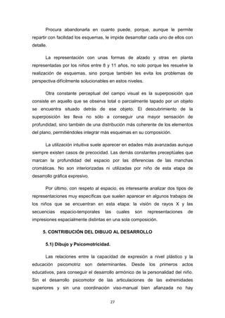 27
Procura abandonarla en cuanto puede, porque, aunque le permite
repartir con facilidad los esquemas, le impide desarrollar cada uno de ellos con
detalle.
La representación con unas formas de alzado y otras en planta
representadas por los niños entre 8 y 11 años, no solo porque les resuelve la
realización de esquemas, sino porque también les evita los problemas de
perspectiva difícilmente solucionables en estos niveles.
Otra constante perceptual del campo visual es la superposición que
consiste en aquello que se observa total o parcialmente tapado por un objeto
se encuentra situado detrás de ese objeto. El descubrimiento de la
superposición les lleva no sólo a conseguir una mayor sensación de
profundidad, sino también de una distribución más coherente de los elementos
del plano, permitiéndoles integrar más esquemas en su composición.
La utilización intuitiva suele aparecer en edades más avanzadas aunque
siempre existen casos de precocidad. Las demás constantes preceptúales que
marcan la profundidad del espacio por las diferencias de las manchas
cromáticas. No son interiorizadas ni utilizadas por niño de esta etapa de
desarrollo gráfica expresivo.
Por último, con respeto al espacio, es interesante analizar dos tipos de
representaciones muy específicas que suelen aparecer en algunos trabajos de
los niños que se encuentran en esta etapa: la visión de rayos X y las
secuencias espacio-temporales las cuales son representaciones de
impresiones espacialmente distintas en una sola composición.
5. CONTRIBUCIÓN DEL DIBUJO AL DESARROLLO
5.1) Dibujo y Psicomotricidad.
Las relaciones entre la capacidad de expresión a nivel plástico y la
educación psicomotriz son determinantes. Desde los primeros actos
educativos, para conseguir el desarrollo armónico de la personalidad del niño.
Sin el desarrollo psicomotor de las articulaciones de las extremidades
superiores y sin una coordinación viso-manual bien afianzada no hay
 