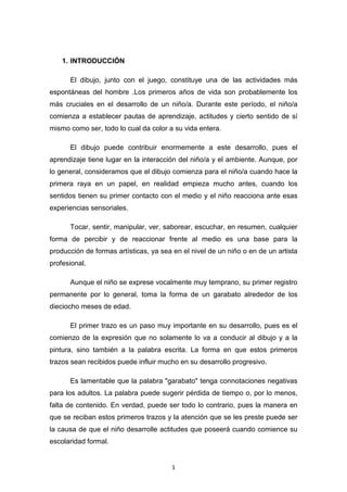 1
1. INTRODUCCIÓN
El dibujo, junto con el juego, constituye una de las actividades más
espontáneas del hombre .Los primeros años de vida son probablemente los
más cruciales en el desarrollo de un niño/a. Durante este período, el niño/a
comienza a establecer pautas de aprendizaje, actitudes y cierto sentido de sí
mismo como ser, todo lo cual da color a su vida entera.
El dibujo puede contribuir enormemente a este desarrollo, pues el
aprendizaje tiene lugar en la interacción del niño/a y el ambiente. Aunque, por
lo general, consideramos que el dibujo comienza para el niño/a cuando hace la
primera raya en un papel, en realidad empieza mucho antes, cuando los
sentidos tienen su primer contacto con el medio y el niño reacciona ante esas
experiencias sensoriales.
Tocar, sentir, manipular, ver, saborear, escuchar, en resumen, cualquier
forma de percibir y de reaccionar frente al medio es una base para la
producción de formas artísticas, ya sea en el nivel de un niño o en de un artista
profesional.
Aunque el niño se exprese vocalmente muy temprano, su primer registro
permanente por lo general, toma la forma de un garabato alrededor de los
dieciocho meses de edad.
El primer trazo es un paso muy importante en su desarrollo, pues es el
comienzo de la expresión que no solamente lo va a conducir al dibujo y a la
pintura, sino también a la palabra escrita. La forma en que estos primeros
trazos sean recibidos puede influir mucho en su desarrollo progresivo.
Es lamentable que la palabra "garabato" tenga connotaciones negativas
para los adultos. La palabra puede sugerir pérdida de tiempo o, por lo menos,
falta de contenido. En verdad, puede ser todo lo contrario, pues la manera en
que se reciban estos primeros trazos y la atención que se les preste puede ser
la causa de que el niño desarrolle actitudes que poseerá cuando comience su
escolaridad formal.
 