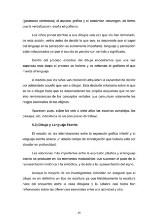 29
(garabateo controlado) el aspecto gráfico y el semántico convergen, de forma
que la verbalización resalta el grafismo.
Los niños ponen nombre a sus dibujos una vez que los han terminado,
de esta acción, verlos antes de decidir lo que son, se desprende que el papel
del lenguaje en la percepción es sumamente importante, lenguaje y percepción
están relacionados ya que el mundo se percibe con sentido y significado.
Dentro del proceso evolutivo del dibujo encontramos que una vez
superada esta etapa el proceso se invierte y es entonces el grafismo el que
manda al lenguaje.
A medida que los niños van creciendo adquieren la capacidad de decidir
por adelantado aquello que van a dibujar. Esta decisión voluntaria sobre lo que
se va a dibujar hace que se desencadenen los propios esquemas que no son
sino reminiscencias de los conceptos verbales que comunican solamente los
rasgos esenciales de los objetos.
Aparecen pues, sobre los seis o siete años las escenas complejas, los
paisajes, etc, indicativos de un plan previo de trabajo.
5.3) Dibujo y Lenguaje Escrito
El estudio de las interrelaciones entre la expresión gráfica infantil y el
lenguaje escrito abarca un amplio campo de investigación que todavía está por
abordar en profundidad.
Las relaciones más importantes entre la expresión plástica y el lenguaje
escrito se producen en los momentos madurativos que suponen el paso de la
representación motórica a la simbólica, y de ésta a la representación del signo.
Aunque la mayoría de los investigadores coincidan en asegurar que el
dibujo es en definitiva un tipo de escritura ya que históricamente la escritura
nace del encuentro entre la cosa dibujada y la palabra casi todos han
reflexionado sobre las diferencias esenciales entre una actividad y otra.
 