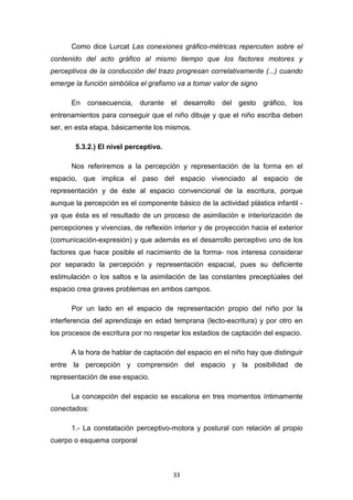 33
Como dice Lurcat Las conexiones gráfico-métricas repercuten sobre el
contenido del acto gráfico al mismo tiempo que los factores motores y
perceptivos de la conducción del trazo progresan correlativamente (...) cuando
emerge la función simbólica el grafismo va a tomar valor de signo
En consecuencia, durante el desarrollo del gesto gráfico, los
entrenamientos para conseguir que el niño dibuje y que el niño escriba deben
ser, en esta etapa, básicamente los mismos.
5.3.2.) El nivel perceptivo.
Nos referiremos a la percepción y representación de la forma en el
espacio, que implica el paso del espacio vivenciado al espacio de
representación y de éste al espacio convencional de la escritura, porque
aunque la percepción es el componente básico de la actividad plástica infantil -
ya que ésta es el resultado de un proceso de asimilación e interiorización de
percepciones y vivencias, de reflexión interior y de proyección hacia el exterior
(comunicación-expresión) y que además es el desarrollo perceptivo uno de los
factores que hace posible el nacimiento de la forma- nos interesa considerar
por separado la percepción y representación espacial, pues su deficiente
estimulación o los saltos e la asimilación de las constantes preceptúales del
espacio crea graves problemas en ambos campos.
Por un lado en el espacio de representación propio del niño por la
interferencia del aprendizaje en edad temprana (lecto-escritura) y por otro en
los procesos de escritura por no respetar los estadios de captación del espacio.
A la hora de hablar de captación del espacio en el niño hay que distinguir
entre la percepción y comprensión del espacio y la posibilidad de
representación de ese espacio.
La concepción del espacio se escalona en tres momentos íntimamente
conectados:
1.- La constatación perceptivo-motora y postural con relación al propio
cuerpo o esquema corporal
 