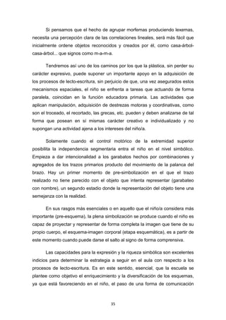 35
Si pensamos que el hecho de agrupar morfemas produciendo lexemas,
necesita una percepción clara de las correlaciones lineales, será más fácil que
inicialmente ordene objetos reconocidos y creados por él, como casa-árbol-
casa-árbol... que signos como m-a-m-a.
Tendremos así uno de los caminos por los que la plástica, sin perder su
carácter expresivo, puede suponer un importante apoyo en la adquisición de
los procesos de lecto-escritura, sin perjuicio de que, una vez asegurados estos
mecanismos espaciales, el niño se enfrenta a tareas que actuando de forma
paralela, coincidan en la función educadora primaria. Las actividades que
aplican manipulación, adquisición de destrezas motoras y coordinativas, como
son el troceado, el recortado, las grecas, etc. pueden y deben analizarse de tal
forma que posean en sí mismas carácter creativo e individualizado y no
supongan una actividad ajena a los intereses del niño/a.
Solamente cuando el control motórico de la extremidad superior
posibilita la independencia segmentaria entra el niño en el nivel simbólico.
Empieza a dar intencionalidad a los garabatos hechos por combinaciones y
agregados de los trazos primarios producto del movimiento de la palanca del
brazo. Hay un primer momento de pre-simbolización en el que el trazo
realizado no tiene parecido con el objeto que intenta representar (garabateo
con nombre), un segundo estadio donde la representación del objeto tiene una
semejanza con la realidad.
En sus rasgos más esenciales o en aquello que el niño/a considera más
importante (pre-esquema), la plena simbolización se produce cuando el niño es
capaz de proyectar y representar de forma completa la imagen que tiene de su
propio cuerpo, el esquema-imagen corporal (etapa esquemática), es a partir de
este momento cuando puede darse el salto al signo de forma comprensiva.
Las capacidades para la expresión y la riqueza simbólica son excelentes
indicios para determinar la estrategia a seguir en el aula con respecto a los
procesos de lecto-escritura. Es en este sentido, esencial, que la escuela se
plantee como objetivo el enriquecimiento y la diversificación de los esquemas,
ya que está favoreciendo en el niño, el paso de una forma de comunicación
 