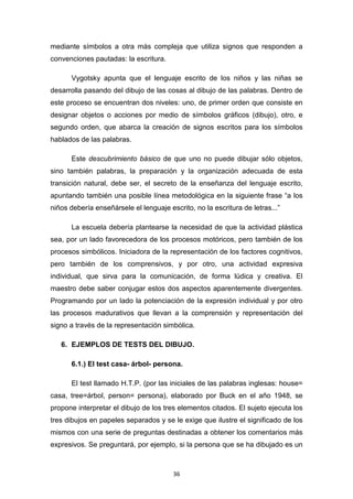 36
mediante símbolos a otra más compleja que utiliza signos que responden a
convenciones pautadas: la escritura.
Vygotsky apunta que el lenguaje escrito de los niños y las niñas se
desarrolla pasando del dibujo de las cosas al dibujo de las palabras. Dentro de
este proceso se encuentran dos niveles: uno, de primer orden que consiste en
designar objetos o acciones por medio de símbolos gráficos (dibujo), otro, e
segundo orden, que abarca la creación de signos escritos para los símbolos
hablados de las palabras.
Este descubrimiento básico de que uno no puede dibujar sólo objetos,
sino también palabras, la preparación y la organización adecuada de esta
transición natural, debe ser, el secreto de la enseñanza del lenguaje escrito,
apuntando también una posible línea metodológica en la siguiente frase “a los
niños debería enseñársele el lenguaje escrito, no la escritura de letras...”
La escuela debería plantearse la necesidad de que la actividad plástica
sea, por un lado favorecedora de los procesos motóricos, pero también de los
procesos simbólicos. Iniciadora de la representación de los factores cognitivos,
pero también de los comprensivos, y por otro, una actividad expresiva
individual, que sirva para la comunicación, de forma lúdica y creativa. El
maestro debe saber conjugar estos dos aspectos aparentemente divergentes.
Programando por un lado la potenciación de la expresión individual y por otro
las procesos madurativos que llevan a la comprensión y representación del
signo a través de la representación simbólica.
6. EJEMPLOS DE TESTS DEL DIBUJO.
6.1.) El test casa- árbol- persona.
El test llamado H.T.P. (por las iniciales de las palabras inglesas: house=
casa, tree=árbol, person= persona), elaborado por Buck en el año 1948, se
propone interpretar el dibujo de los tres elementos citados. El sujeto ejecuta los
tres dibujos en papeles separados y se le exige que ilustre el significado de los
mismos con una serie de preguntas destinadas a obtener los comentarios más
expresivos. Se preguntará, por ejemplo, si la persona que se ha dibujado es un
 