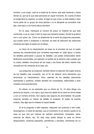 37
hombre o una mujer, cuál es la edad de la misma, qué está haciendo y hacia
dónde va, qué es lo que está pensando en aquel momento. En cuanto al árbol
se preguntará su especie, su edad, el lugar en que crece, si está aislado o bien
forma parte de un grupo de otras plantas o si el dibujante se considera más
alto, más bajo o a la misma altura del árbol.
En la casa, interesará el número de pisos, el material de que esté
construida, si es su casa o bien la casa que desearía poseer, donde le gustaría
vivir o con quien, etc. Como se desprende de la serie de preguntas expuestas,
que puede variar o ampliarse a voluntad, se trata de descubrir las relaciones
emotivas que ligan al sujeto con el dibujo.
La clave de la interpretación se basa en el principio de que el sujeto
expresa las características que considera esenciales en cada figura, a través
de detalles particulares o grupos de detalles. Las partes evidenciadas serán
fácilmente reconocibles; por ejemplo, el vestido de la persona más cuidado que
su rostro, detalles minuciosos de las hojas o las flores del árbol, interés más
acusado por las ventanas de la casa, etc.
Las preguntas se proponen también llamar la atención del sujeto acerca
de los detalles más acusados, con el fin de obtener otros elementos que
favorezcan su interpretación. Pero, además de los detalles claramente
expresados o positivos, existen también los incompletos, deformados o bien
omitidos inconscientemente.
En efecto, no es admisible que un niño/a de 10, 12 años dibuje una
persona sin brazos, o sin ojos o que trace los dedos de la mano en forma radial
y con un número erróneo. Son signos casi seguros de anormalidad. Se puede
observar también un intento de detalle no acabado. El sujeto ha querido
evitarlo. Hay algo que le molesta en aquel detalle.
Si se le pregunta a este respecto, responde con evasivas o bien calla.
Supongamos, a modo de ejemplo, que el muchacho no se siente a gusto en la
casa en que vive por motivos de carácter sentimental: contrastes, celos,
carencia de afecto, etc. En este caso podrá dibujar la casa en forma
despreciativa: ventanas pequeñas, asimétricas y cerradas, chimeneas sin su
 