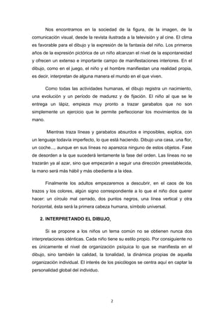 2
Nos encontramos en la sociedad de la figura, de la imagen, de la
comunicación visual, desde la revista ilustrada a la televisión y al cine. El clima
es favorable para el dibujo y la expresión de la fantasía del niño. Los primeros
años de la expresión pictórica de un niño alcanzan el nivel de la espontaneidad
y ofrecen un extenso e importante campo de manifestaciones interiores. En el
dibujo, como en el juego, el niño y el hombre manifiestan una realidad propia,
es decir, interpretan de alguna manera el mundo en el que viven.
Como todas las actividades humanas, el dibujo registra un nacimiento,
una evolución y un período de madurez y de fijación. El niño al que se le
entrega un lápiz, empieza muy pronto a trazar garabatos que no son
simplemente un ejercicio que le permite perfeccionar los movimientos de la
mano.
Mientras traza líneas y garabatos absurdos e imposibles, explica, con
un lenguaje todavía imperfecto, lo que está haciendo. Dibujo una casa, una flor,
un coche..., aunque en sus líneas no aparezca ninguno de estos objetos. Fase
de desorden a la que sucederá lentamente la fase del orden. Las líneas no se
trazarán ya al azar, sino que empezarán a seguir una dirección preestablecida,
la mano será más hábil y más obediente a la idea.
Finalmente los adultos empezaremos a descubrir, en el caos de los
trazos y los colores, algún signo correspondiente a lo que el niño dice querer
hacer: un círculo mal cerrado, dos puntos negros, una línea vertical y otra
horizontal, ésta será la primera cabeza humana, símbolo universal.
2. INTERPRETANDO EL DIBUJO.
Si se propone a los niños un tema común no se obtienen nunca dos
interpretaciones idénticas. Cada niño tiene su estilo propio. Por consiguiente no
es únicamente el nivel de organización psíquica lo que se manifiesta en el
dibujo, sino también la calidad, la tonalidad, la dinámica propias de aquella
organización individual. El interés de los psicólogos se centra aquí en captar la
personalidad global del individuo.
 