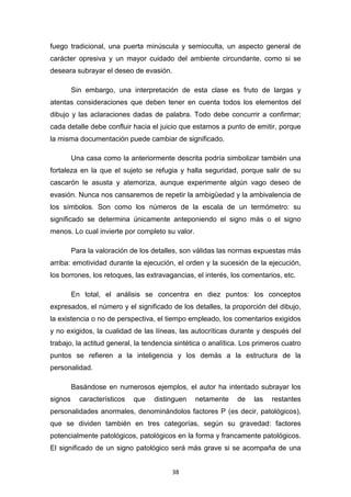 38
fuego tradicional, una puerta minúscula y semioculta, un aspecto general de
carácter opresiva y un mayor cuidado del ambiente circundante, como si se
deseara subrayar el deseo de evasión.
Sin embargo, una interpretación de esta clase es fruto de largas y
atentas consideraciones que deben tener en cuenta todos los elementos del
dibujo y las aclaraciones dadas de palabra. Todo debe concurrir a confirmar;
cada detalle debe confluir hacia el juicio que estamos a punto de emitir, porque
la misma documentación puede cambiar de significado.
Una casa como la anteriormente descrita podría simbolizar también una
fortaleza en la que el sujeto se refugia y halla seguridad, porque salir de su
cascarón le asusta y atemoriza, aunque experimente algún vago deseo de
evasión. Nunca nos cansaremos de repetir la ambigüedad y la ambivalencia de
los símbolos. Son como los números de la escala de un termómetro: su
significado se determina únicamente anteponiendo el signo más o el signo
menos. Lo cual invierte por completo su valor.
Para la valoración de los detalles, son válidas las normas expuestas más
arriba: emotividad durante la ejecución, el orden y la sucesión de la ejecución,
los borrones, los retoques, las extravagancias, el interés, los comentarios, etc.
En total, el análisis se concentra en diez puntos: los conceptos
expresados, el número y el significado de los detalles, la proporción del dibujo,
la existencia o no de perspectiva, el tiempo empleado, los comentarios exigidos
y no exigidos, la cualidad de las líneas, las autocríticas durante y después del
trabajo, la actitud general, la tendencia sintética o analítica. Los primeros cuatro
puntos se refieren a la inteligencia y los demás a la estructura de la
personalidad.
Basándose en numerosos ejemplos, el autor ha intentado subrayar los
signos característicos que distinguen netamente de las restantes
personalidades anormales, denominándolos factores P (es decir, patológicos),
que se dividen también en tres categorías, según su gravedad: factores
potencialmente patológicos, patológicos en la forma y francamente patológicos.
El significado de un signo patológico será más grave si se acompaña de una
 