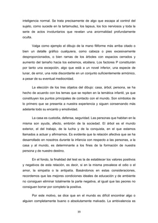 39
inteligencia normal. Se trata precisamente de algo que escapa al control del
sujeto, como sucede en la tartamudez, los lapsus, los tics nerviosos y toda la
serie de actos involuntarios que revelan una anormalidad profundamente
oculta.
Valga como ejemplo el dibujo de la mano filiforme más arriba citado o
bien un detalle gráfico cualquiera, como cabeza o pies excesivamente
desproporcionados, o bien ramas de los árboles con espacios cerrados y
aumento del tamaño hacia los extremos, etcétera. Los factores P constituirán
por tanto una excepción, algo que está a un novel inferior, una especie de
lunar, de error, una nota discordante en un conjunto suficientemente armónico,
a pesar de su eventual mediocridad.
La elección de los tres objetos del dibujo: casa, árbol, persona, se ha
hecho de acuerdo con los temas que se repiten en la temática infantil, ya que
constituyen los puntos principales de contacto con el mundo. Son símbolos de
lo primero que se presenta a nuestra experiencia y siguen conservando más
adelante todo su encanto y emotividad.
La casa es custodia, defensa, seguridad. Las personas que habitan en la
misma son ayuda, afecto, embrión de la sociedad. El árbol es el mundo
exterior, el del trabajo, de la lucha y de la conquista, en el que estamos
llamados a actuar y afirmarnos. Es evidente que la relación afectiva que se ha
desarrollado en nosotros durante la infancia con respecto a las personas, a la
casa y al mundo, es determinante a los fines de la formación de nuestra
persona y de nuestro destino.
En el fondo, la finalidad del test es la de establecer los valores positivos
y negativos de esta relación, es decir, si en la misma prevalece el odio o el
amor, la simpatía o la antipatía. Basándonos en estas consideraciones,
recordemos que las mejores condiciones ideales de educación y de ambiente
no consiguen eliminar totalmente la parte negativa, al igual que las peores no
consiguen borrar por completo la positiva.
Por este motivo, se dice que en el mundo es difícil encontrar algo o
alguien completamente bueno o absolutamente malvado. La ambivalencia es
 