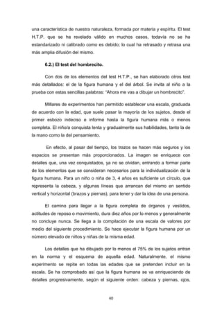 40
una característica de nuestra naturaleza, formada por materia y espíritu. El test
H.T.P. que se ha revelado válido en muchos casos, todavía no se ha
estandarizado ni calibrado como es debido; lo cual ha retrasado y retrasa una
más amplia difusión del mismo.
6.2.) El test del hombrecito.
Con dos de los elementos del test H.T.P., se han elaborado otros test
más detallados: el de la figura humana y el del árbol. Se invita al niño a la
prueba con estas sencillas palabras: “Ahora me vas a dibujar un hombrecito”.
Millares de experimentos han permitido establecer una escala, graduada
de acuerdo con la edad, que suele pasar la mayoría de los sujetos, desde el
primer esbozo indeciso e informe hasta la figura humana más o menos
completa. El niño/a conquista lenta y gradualmente sus habilidades, tanto la de
la mano como la del pensamiento.
En efecto, al pasar del tiempo, los trazos se hacen más seguros y los
espacios se presentan más proporcionados. La imagen se enriquece con
detalles que, una vez conquistados, ya no se olvidan, entrando a formar parte
de los elementos que se consideran necesarios para la individualización de la
figura humana. Para un niño o niña de 3, 4 años es suficiente un círculo, que
representa la cabeza, y algunas líneas que arrancan del mismo en sentido
vertical y horizontal (brazos y piernas), para tener y dar la idea de una persona.
El camino para llegar a la figura completa de órganos y vestidos,
actitudes de reposo o movimiento, dura diez años por lo menos y generalmente
no concluye nunca. Se llega a la compilación de una escala de valores por
medio del siguiente procedimiento. Se hace ejecutar la figura humana por un
número elevado de niños y niñas de la misma edad.
Los detalles que ha dibujado por lo menos el 75% de los sujetos entran
en la norma y el esquema de aquella edad. Naturalmente, el mismo
experimento se repite en todas las edades que se pretenden incluir en la
escala. Se ha comprobado así que la figura humana se va enriqueciendo de
detalles progresivamente, según el siguiente orden: cabeza y piernas, ojos,
 