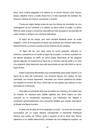 41
boca, nariz, brazos (pegados a la cabeza en un primer tiempo), pies, manos,
orejas, cabellos, tronco y cuello. Hacia los 5, 6 años aparecen los vestidos, los
primeros intentos de imprimir movimiento y el perfil.
Transcurre algún tiempo antes de que los brazos se conviertan en una
prolongación de los hombros y la cabeza se eleve sobre el cuello. La grafía
filiforme cede el paso a contornos volumétricos más acusados y las prendas de
vestir revisten a la figura con creciente delicadeza.
El signo de las orejas, que nace siempre bastante tarde, se suele
exagerar, como si se expresara el placer que produce que produce este nuevo
descubrimiento. Lo mismo sucede con los botones de los vestidos.
El signo del ojo, que nace como un punto pequeño, adquiere un
contorno y presenta en su centro el signo de la pupila. Lo mismo sucederá en
las figuras dibujadas de perfil, tal como puede observarse en las antiguas
figuras egipcias. Si mostramos la figura de un hombre visto de perfil, a un niño
muy pequeño, éste observará que está equivocada ya que sólo tiene un ojo en
lugar de dos.
Deben superarse dificultades muy considerables para poder imprimir a la
figura de la idea del movimiento. Las primeras figuras son rígidas, de tipo
marioneta, con brazos separados, marcando con mucha evidencia los dedos
sin respetar el número de cinco, sobre todo en los sujetos que todavía no han
aprendido la numeración.
Para ellos es suficiente decir que los dedos son muchos y el cuidado que
se muestra en subrayar este detalle significa que dicho órgano es bien
conocido en su insustituible importancia. Los estudiosos han llegado a
considerar aproximadamente unos cincuenta detalles que pueden subrayarse
al dibujar una figura humana.
A cada uno de ellos se le ha asignado un punto . La suma de los puntos
acumulados por un sujeto debería corresponder al desarrollo intelectual
efectivo que puede ser inferior, igual o superior al de la edad real. Nunca
sabremos si un detalle determinado, revelador de una inteligencia superior, es
 