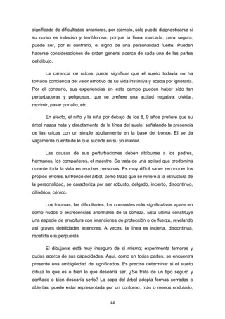 44
significado de dificultades anteriores, por ejemplo, sólo puede diagnosticarse si
su curso es indeciso y tembloroso, porque la línea marcada, pero segura,
puede ser, por el contrario, el signo de una personalidad fuerte. Pueden
hacerse consideraciones de orden general acerca de cada una de las partes
del dibujo.
La carencia de raíces puede significar que el sujeto todavía no ha
tomado conciencia del valor emotivo de su vida instintiva y acaba por ignorarla.
Por el contrario, sus experiencias en este campo pueden haber sido tan
perturbadoras y peligrosas, que se prefiere una actitud negativa: olvidar,
reprimir, pasar por alto, etc.
En efecto, el niño y la niña por debajo de los 8, 9 años prefiere que su
árbol nazca neta y directamente de la línea del suelo, señalando la presencia
de las raíces con un simple abultamiento en la base del tronco. El se da
vagamente cuenta de lo que sucede en su yo interior.
Las causas de sus perturbaciones deben atribuirse a los padres,
hermanos, los compañeros, el maestro. Se trata de una actitud que predomina
durante toda la vida en muchas personas. Es muy difícil saber reconocer los
propios errores. El tronco del árbol, como trazo que se refiere a la estructura de
la personalidad, se caracteriza por ser robusto, delgado, incierto, discontinuo,
cilíndrico, cónico.
Los traumas, las dificultades, los contrastes más significativos aparecen
como nudos o excrecencias anormales de la corteza. Esta última constituye
una especie de envoltura con intenciones de protección o de fuerza, revelando
así graves debilidades interiores. A veces, la línea es incierta, discontinua,
repetida o superpuesta.
El dibujante está muy inseguro de sí mismo; experimenta temores y
dudas acerca de sus capacidades. Aquí, como en todas partes, se encuentra
presente una ambigüedad de significados. Es preciso determinar si el sujeto
dibuja lo que es o bien lo que desearía ser. ¿Se trata de un tipo seguro y
confiado o bien desearía serlo? La capa del árbol adopta formas cerradas o
abiertas; puede estar representada por un contorno, más o menos ondulado,
 