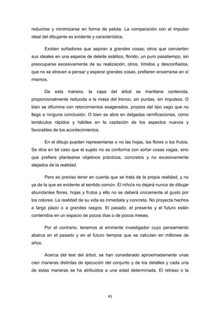 45
reducirse y minimizarse en forma de pelota. La comparación con el impulso
ideal del dibujante es evidente y característica.
Existen soñadores que aspiran a grandes cosas; otros que convierten
sus ideales en una especie de deleite estético, florido, un puro pasatiempo, sin
preocuparse excesivamente de su realización; otros, tímidos y desconfiados,
que no se atreven a pensar y esperar grandes cosas, prefieren encerrarse en sí
mismos.
De esta manera, la capa del árbol se mantiene contenida,
proporcionalmente reducida a la masa del tronco, sin puntas, sin impulsos. O
bien se difumina con retorcimientos exagerados, propios del tipo vago que no
llega a ninguna conclusión. O bien se abre en delgadas ramificaciones, como
tentáculos rápidos y hábiles en la captación de los aspectos nuevos y
favorables de los acontecimientos.
En el dibujo pueden representarse o no las hojas, las flores o los frutos.
Se dice en tal caso que el sujeto no se conforma con soñar cosas vagas, sino
que prefiere plantearse objetivos prácticos, concretos y no excesivamente
alejados de la realidad.
Pero es preciso tener en cuenta que se trata de la propia realidad, y no
ya de la que es evidente al sentido común. El niño/a no dejará nunca de dibujar
abundantes flores, hojas y frutos y ello no se deberá únicamente al gusto por
los colores. La realidad de su vida es inmediata y concreta. No proyecta hechos
a largo plazo o a grandes rasgos. El pasado, el presente y el futuro están
contenidos en un espacio de pocos días o de pocos meses.
Por el contrario, tenemos al eminente investigador cuyo pensamiento
abarca en el pasado y en el futuro tiempos que se calculan en millones de
años.
Acerca del test del árbol, se han considerado aproximadamente unas
cien maneras distintas de ejecución del conjunto y de los detalles y cada una
de estas maneras se ha atribuidos a una edad determinada. El retraso o la
 