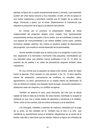 53
ejemplo, la figura de un padre excesivamente severo y cerrado, cuya expresión
pueden ser unos trazos oscuros y muy marcados. O bien, el niño se apoya en
una madre majestuosa y autoritaria, mientas que la imagen de su padre se
alega, minúscula y pobre, por el fondo. Observaremos la importancia que
adquiere la proporción de la figura y la elección del colorido.
Es normal, por el contrario, la presentación dotada de cierta
majestuosidad del progenitor elegido como modelo. Una representación
excesivamente heroica del padre o de la madre, que se manifiesta a través de
una especie de monumentalidad o de ciertos detalles (como joyas, vestidos
suntuosos, pistolas, adornos, etc.) indica un excesivo estado de dependencia
del progenitor, que impide el normal desarrollo de la personalidad.
Vemos también al sujeto que se coloca junto a su progenitor o junto a los
dos, separando a la hermanita o hermanito más pequeños, manifestando así
sus naturales celos, que estarían menos justificados a los 10, 12 años. La
posición de los padres y su orden de precedencia adquiere también cierta
importancia.
Es muy normal que el pequeño se dibuje entre ambos, antes de haber
hecho la elección. Pero persistir en esta posición a los 10, 12 años significa
intento de separación, permanencia de conflictos no resueltos, celos,
egocentrismo, es decir, permanencia en un estado inferior de afectividad. El
niño se obstina en realizar una situación fuera de lugar, encuentra resistencia y
obstáculos cada vez mayores y su conflicto se agrava.
También se observa el caso, poco frecuente, del niño que se dibuja
aislado de todo el resto de la familia. De esta manera, manifiesta no aceptar el
ambiente en que vive y revela estado de depresión y tendencia a la rebelión.
Teme, como en los cuentos, que se le lleve al bosque y se le abandone.
Los cónyuges, infantiles y carentes de madurez, distraídos por el juego
de su amor, se han olvidado de él. También hay el niño o la niña que
manifiesta su resentimiento hacia el ambiente, dibujándose en el centro de la
familia, más alto y más fuerte que los demás. Adorna su figura con símbolos de
 