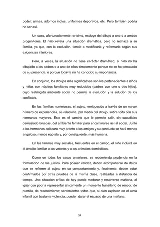 54
poder: armas, adornos indios, uniformes deportivos, etc. Pero también podría
no ser así.
Un caso, afortunadamente rarísimo, excluye del dibujo a uno o a ambos
progenitores. El niño revela una situación dramática, pero no rechaza a su
familia, ya que, con la exclusión, tiende a modificarla y reformarla según sus
exigencias interiores.
Pero, a veces, la situación no tiene carácter dramático; el niño no ha
dibujado a los padres o a uno de ellos simplemente porque no se ha percatado
de su presencia, o porque todavía no ha conocido su importancia.
En conjunto, los dibujos más significativos son los pertenecientes a niños
y niñas con núcleos familiares muy reducidos (padres con uno o dos hijos),
cuyo restringido ambiente social no permite la evolución y la solución de los
conflictos.
En las familias numerosas, el sujeto, enriquecido a través de un mayor
número de experiencias, se relaciona, por medio del dibujo, sobre todo con sus
hermanos mayores. Este es el camino que le permite salir, sin sacudidas
demasiado bruscas, del ambiente familiar para encaminarse así al social. Junto
a los hermanos colocará muy pronto a los amigos y su conducta se hará menos
angulosa, menos egoísta y, por consiguiente, más humana.
En las familias muy sociales, frecuentes en el campo, el niño incluirá en
el ámbito familiar a los vecinos y a los animales domésticos.
Como en todos los casos anteriores, se recomienda prudencia en la
formulación de los juicios. Para poseer validez, deben acompañarse de datos
que se refieren al sujeto en su comportamiento y, finalmente, deben estar
confirmados por otras pruebas de la misma clase, realizadas a distancia de
tiempo. Una situación crítica de hoy puede madurar y resolverse mañana, al
igual que podría representar únicamente un momento transitorio de rencor, de
puntillo, de resentimiento; sentimientos todos que, si bien explotan en el alma
infantil con bastante violencia, pueden durar el espacio de una mañana.
 