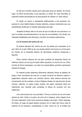 55
El test de la familia resulta poco adecuado para los adultos. En primer
lugar, es difícil convencerles a que ejecuten un dibujo. En caso favorable, la
expresión estará perturbada por la preocupación de realizar un “buen dibujo”.
El adulto es reacio a representar gráficamente a las personas con
quienes le unen determinados vínculos afectivos, porque comprende que sus
posibilidades pictóricas no resultan adecuadas para ello.
Aceptará el dibujo sólo en el caso de que se trate de una caricatura. Lo
cual no resulta convenientemente en el caso de sus familiares. Sin olvidar sus
refinadas habilidades para disimular y encubrir sus propios sentimientos.
6.5. El reactivo del racimo de uva.
El reactivo llamado del “racimo de uva” fue ideado por Lamparter en el
año 1932. En el año 1950 se dio una amplia relación del mismo en el Convenio
de Varese de la Sociedad Italiana de Neurología (relatores Sanguineti y
Sigurtà).
Dicho reactivo dispone de una gran cantidad de pequeños discos de
distintos colores con los que el sujeto debe reproducir un racimo de uva. Otros
trocitos de forma rectangular, con base muy desarrollada, permiten representar
también el raspajo.
El material puede obtenerse fácilmente utilizando fichas de plástico de
juego o bien recortando las tiras de un papel corriente de distintos colores y
pegándolos después sobre una cartulina blanca. Este sistema permite loa
conservación de las pruebas y evita el fatigoso trabajo de reproducción de las
mismas. Además, el sujeto puede recortar del papel coloreado todos los
fragmentos que necesite para completar el dibujo de acuerdo con sus
exigencias.
Las instrucciones son muy sencillas: “Forma un racimo de uva con estos
granos de color. Hazlo a tu gusto, tal como te lo imaginas, tanto colgado de la
vid como separado. Corta como quieras el raspajo y las hojas”. Quien disponga
de fichas, en lugar de papel deberá subrayar con un lápiz del mismo color la
posición de los disquitos, completando su color. Como se ve, el empleo del
 