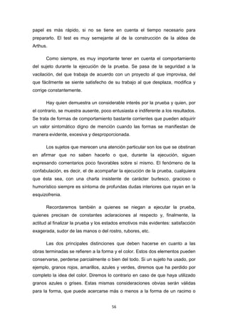 56
papel es más rápido, si no se tiene en cuenta el tiempo necesario para
prepararlo. El test es muy semejante al de la construcción de la aldea de
Arthus.
Como siempre, es muy importante tener en cuenta el comportamiento
del sujeto durante la ejecución de la prueba. Se pasa de la seguridad a la
vacilación, del que trabaja de acuerdo con un proyecto al que improvisa, del
que fácilmente se siente satisfecho de su trabajo al que desplaza, modifica y
corrige constantemente.
Hay quien demuestra un considerable interés por la prueba y quien, por
el contrario, se muestra ausente, poco entusiasta e indiferente a los resultados.
Se trata de formas de comportamiento bastante corrientes que pueden adquirir
un valor sintomático digno de mención cuando las formas se manifiestan de
manera evidente, excesiva y desproporcionada.
Los sujetos que merecen una atención particular son los que se obstinan
en afirmar que no saben hacerlo o que, durante la ejecución, siguen
expresando comentarios poco favorables sobre sí mismo. El fenómeno de la
confabulación, es decir, el de acompañar la ejecución de la prueba, cualquiera
que ésta sea, con una charla insistente de carácter burlesco, gracioso o
humorístico siempre es síntoma de profundas dudas interiores que rayan en la
esquizofrenia.
Recordaremos también a quienes se niegan a ejecutar la prueba,
quienes precisan de constantes aclaraciones al respecto y, finalmente, la
actitud al finalizar la prueba y los estados emotivos más evidentes: satisfacción
exagerada, sudor de las manos o del rostro, rubores, etc.
Las dos principales distinciones que deben hacerse en cuanto a las
obras terminadas se refieren a la forma y el color. Estos dos elementos pueden
conservarse, perderse parcialmente o bien del todo. Si un sujeto ha usado, por
ejemplo, granos rojos, amarillos, azules y verdes, diremos que ha perdido por
completo la idea del color. Diremos lo contrario en caso de que haya utilizado
granos azules o grises. Estas mismas consideraciones obvias serán válidas
para la forma, que puede acercarse más o menos a la forma de un racimo o
 