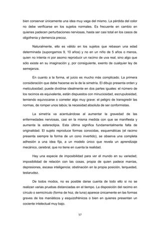 57
bien conservar únicamente una idea muy vaga del mismo. La pérdida del color
no debe verificarse en los sujetos normales. Es frecuente en cambio en
quienes padecen perturbaciones nerviosas, hasta ser casi total en los casos de
oligofrenia y demencia precoz.
Naturalmente, ello es válido en los sujetos que rebasan una edad
determinada (supongamos 9, 10 años) y no en un niño de 5 años o menos,
quien no intenta ni por asomo reproducir un racimo de uva real, sino algo que
sólo existe en su imaginación y, por consiguiente, exento de cualquier ley de
semejanza.
En cuanto a la forma, el juicio es mucho más complicado. La primera
consideración que debe hacerse es la de la simetría. El dibujo presenta orden y
meticulosidad; puede dividirse idealmente en dos partes iguales: el número de
los racimos es equivalente, están dispuestos con minuciosidad, escrupulosidad,
temiendo equivocarse o cometer algo muy grave: el peligro de transgredir las
normas, de romper unos tabús; la necesidad absoluta de ser conformistas.
La simetría va acentuándose al aumentar la gravedad de las
enfermedades nerviosas, casi en la misma medida con que se manifiesta y
aumenta la estereotipia. Esta última significa fundamentalmente falta de
originalidad. El sujeto reproduce formas conocidas, esquemáticas (el racimo
presenta siempre la forma de un cono invertido), se observa una completa
adhesión a una idea fija, a un modelo único que revela un aprendizaje
mecánico, cerebral, que no tiene en cuenta la realidad.
Hay una especie de imposibilidad para ver el mundo en su variedad;
imposibilidad de relación con las cosas, propia de quien padece manías,
depresiones, escasa inteligencia; obstinación en la propia posición, terquedad,
testarudez.
De todos modos, no es posible darse cuenta de todo ello si no se
realizan varias pruebas distanciadas en el tiempo. La disposición del racimo en
círculo o semicírculo (forma de hoz, de luna) aparece únicamente en las formas
graves de los maniáticos y esquizofrénicos o bien en quienes presentan un
cociente intelectual muy bajo.
 