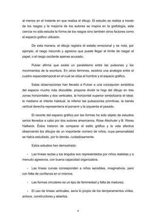4
al menos en el instante en que realiza el dibujo. El estudio se realiza a través
de los rasgos y la mayoría de los autores se inspira en la grafología, esta
ciencia no sólo estudia la forma de los rasgos sino también otros factores como
el espacio gráfico utilizado.
De esta manera, el dibujo registra el estado emocional y se nota, por
ejemplo, el rasgo iracundo y agresivo que puede llegar al límite de rasgar el
papel, o el rasgo oscilante apenas acusado.
Pulver afirma que existe un paralelismo entre las pulsiones y los
movimientos de la escritura. En otros términos, existiría una analogía entre el
cuadro espaciotemporal en el cual se sitúa el hombre y el espacio gráfico.
Estas observaciones han llevado a Pulver a una concepción simbólica
del espacio mucho más discutible; propone dividir la hoja del dibujo en tres
zonas horizontales y dos verticales, la horizontal superior simbolizaría el ideal,
la mediana el interés habitual, la inferior las pulsaciones primitivas, la banda
vertical derecha representaría el porvenir y la izquierda el pasado.
El recorte del espacio gráfico por las formas ha sido objeto de estudios
serios llevados a cabo por dos autores americanos, Rose Alschuler y B. Weiss
Hattwick. Éstos trataron de comparar el estilo gráfico y la vida afectiva
observando los dibujos de un importante número de niños, cuya personalidad
se había estudiado, por lo demás, cuidadosamente.
Estos estudios han demostrado:
- Las líneas rectas y los ángulos son representados por niños realistas y a
menudo agresivos, con buena capacidad organizativa.
- Las líneas curvas corresponden a niños sensibles, imaginativos, pero
con falta de confianza en sí mismos.
- Las formas circulares es un tipo de femineidad y falta de madurez.
- El uso de líneas verticales, sería lo propio de los temperamentos viriles,
activos, constructores y abiertos.
 