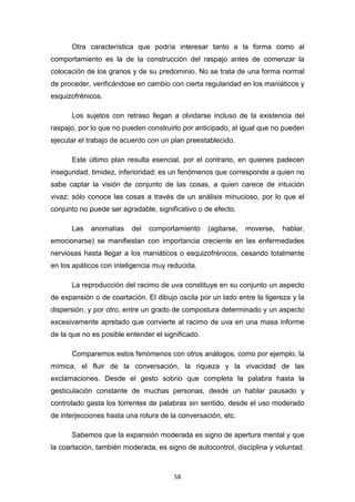 58
Otra característica que podría interesar tanto a la forma como al
comportamiento es la de la construcción del raspajo antes de comenzar la
colocación de los granos y de su predominio. No se trata de una forma normal
de proceder, verificándose en cambio con cierta regularidad en los maniáticos y
esquizofrénicos.
Los sujetos con retraso llegan a olvidarse incluso de la existencia del
raspajo, por lo que no pueden construirlo por anticipado, al igual que no pueden
ejecutar el trabajo de acuerdo con un plan preestablecido.
Este último plan resulta esencial, por el contrario, en quienes padecen
inseguridad, timidez, inferioridad; es un fenómenos que corresponde a quien no
sabe captar la visión de conjunto de las cosas, a quien carece de intuición
vivaz: sólo conoce las cosas a través de un análisis minucioso, por lo que el
conjunto no puede ser agradable, significativo o de efecto.
Las anomalías del comportamiento (agitarse, moverse, hablar,
emocionarse) se manifiestan con importancia creciente en las enfermedades
nerviosas hasta llegar a los maniáticos o esquizofrénicos, cesando totalmente
en los apáticos con inteligencia muy reducida.
La reproducción del racimo de uva constituye en su conjunto un aspecto
de expansión o de coartación. El dibujo oscila por un lado entre la ligereza y la
dispersión, y por otro, entre un grado de compostura determinado y un aspecto
excesivamente apretado que convierte al racimo de uva en una masa informe
de la que no es posible entender el significado.
Comparemos estos fenómenos con otros análogos, como por ejemplo, la
mímica, el fluir de la conversación, la riqueza y la vivacidad de las
exclamaciones. Desde el gesto sobrio que completa la palabra hasta la
gesticulación constante de muchas personas, desde un hablar pausado y
controlado gasta los torrentes de palabras sin sentido, desde el uso moderado
de interjecciones hasta una rotura de la conversación, etc.
Sabemos que la expansión moderada es signo de apertura mental y que
la coartación, también moderada, es signo de autocontrol, disciplina y voluntad.
 