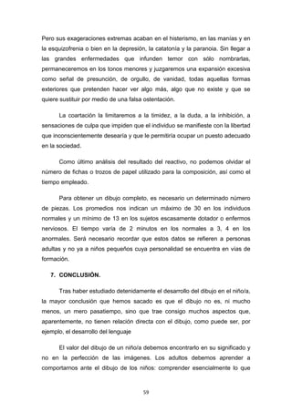 59
Pero sus exageraciones extremas acaban en el histerismo, en las manías y en
la esquizofrenia o bien en la depresión, la catatonía y la paranoia. Sin llegar a
las grandes enfermedades que infunden temor con sólo nombrarlas,
permaneceremos en los tonos menores y juzgaremos una expansión excesiva
como señal de presunción, de orgullo, de vanidad, todas aquellas formas
exteriores que pretenden hacer ver algo más, algo que no existe y que se
quiere sustituir por medio de una falsa ostentación.
La coartación la limitaremos a la timidez, a la duda, a la inhibición, a
sensaciones de culpa que impiden que el individuo se manifieste con la libertad
que inconscientemente desearía y que le permitiría ocupar un puesto adecuado
en la sociedad.
Como último análisis del resultado del reactivo, no podemos olvidar el
número de fichas o trozos de papel utilizado para la composición, así como el
tiempo empleado.
Para obtener un dibujo completo, es necesario un determinado número
de piezas. Los promedios nos indican un máximo de 30 en los individuos
normales y un mínimo de 13 en los sujetos escasamente dotador o enfermos
nerviosos. El tiempo varía de 2 minutos en los normales a 3, 4 en los
anormales. Será necesario recordar que estos datos se refieren a personas
adultas y no ya a niños pequeños cuya personalidad se encuentra en vías de
formación.
7. CONCLUSIÓN.
Tras haber estudiado detenidamente el desarrollo del dibujo en el niño/a,
la mayor conclusión que hemos sacado es que el dibujo no es, ni mucho
menos, un mero pasatiempo, sino que trae consigo muchos aspectos que,
aparentemente, no tienen relación directa con el dibujo, como puede ser, por
ejemplo, el desarrollo del lenguaje
El valor del dibujo de un niño/a debemos encontrarlo en su significado y
no en la perfección de las imágenes. Los adultos debemos aprender a
comportarnos ante el dibujo de los niños: comprender esencialmente lo que
 