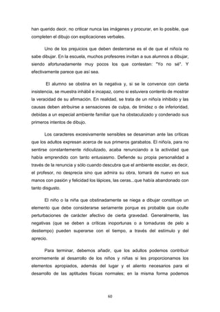 60
han querido decir, no criticar nunca las imágenes y procurar, en lo posible, que
completen el dibujo con explicaciones verbales.
Uno de los prejuicios que deben desterrarse es el de que el niño/a no
sabe dibujar. En la escuela, muchos profesores invitan a sus alumnos a dibujar,
siendo afortunadamente muy pocos los que contestan: "Yo no sé". Y
efectivamente parece que así sea.
El alumno se obstina en la negativa y, si se le convence con cierta
insistencia, se muestra inhábil e incapaz, como si estuviera contento de mostrar
la veracidad de su afirmación. En realidad, se trata de un niño/a inhibido y las
causas deben atribuirse a sensaciones de culpa, de timidez o de inferioridad,
debidas a un especial ambiente familiar que ha obstaculizado y condenado sus
primeros intentos de dibujo.
Los caracteres excesivamente sensibles se desaniman ante las críticas
que los adultos expresan acerca de sus primeros garabatos. El niño/a, para no
sentirse constantemente ridiculizado, acaba renunciando a la actividad que
había emprendido con tanto entusiasmo. Defiende su propia personalidad a
través de la renuncia y sólo cuando descubra que el ambiente escolar, es decir,
el profesor, no desprecia sino que admira su obra, tomará de nuevo en sus
manos con pasión y felicidad los lápices, las ceras...que había abandonado con
tanto disgusto.
El niño o la niña que obstinadamente se niega a dibujar constituye un
elemento que debe considerarse seriamente porque es probable que oculte
perturbaciones de carácter afectivo de cierta gravedad. Generalmente, las
negativas (que se deben a críticas inoportunas o a tomaduras de pelo a
destiempo) pueden superarse con el tiempo, a través del estímulo y del
aprecio.
Para terminar, debemos añadir, que los adultos podemos contribuir
enormemente al desarrollo de los niños y niñas si les proporcionamos los
elementos apropiados, además del lugar y el aliento necesarios para el
desarrollo de las aptitudes físicas normales; en la misma forma podemos
 