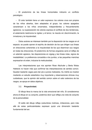5
- El predominio de las líneas horizontales indicaría un conflicto
psicológico.
- El color también tiene un valor expresivo: los colores vivos son propios
de los niños abiertos, bien adaptados al grupo; los colores apagados
caracterizan a los niños encerrados, independientes y frecuentemente
agresivos. La superposición de colores expresa el conflicto de dos tendencias,
el aislamiento testimonia la rigidez y el temor, la mezcla sin discriminación, la
inmadurez y la impulsividad.
- Estos autores se interesan también por la disposición de los rasgos en el
espacio: se puede oponer el espíritu de decisión de los que dirigen sus líneas
en direcciones coherentes a la impulsividad de los que diseminan sus rasgos
en todas las direcciones. El predominio de formas angulares sería el reflejo de
un ademán agresivo, las disposiciones en zigzag y las líneas rotas, signos de
inestabilidad. La preferencia concedida a los puntos, a las pequeñas manchas
expresarían el orden, inclusive la meticulosidad.
Las interpretaciones que nos aportan Rose Alschuler y Berta Weiss
Hattwick no hacen más que confirmar las interpretaciones de sentido común.
Quedan bastante vagas para dar pie a juicios matizados. Su mérito es mostrar
mediante un estudio estadístico muy importante y observaciones clínicas muy
cuidadosas, que la opinión del sentido común sobre el valor extensivo de los
rasgos, se apoya en datos objetivos.
3.2. Proyectividad.
El dibujo lleva la marca de la vida emocional del niño. Si consideramos
ahora el dibujo en su conjunto, podemos decir que refleja una vista de conjunto
de la personalidad.
El estilo del dibujo refleja costumbres motrices, imitaciones, pero más
allá de estas particularidades expresan quizá una dimensión bastante
fundamental del ser.
 