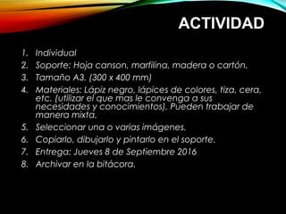 ACTIVIDAD
1. Individual
2. Soporte: Hoja canson, marfilina, madera o cartón.
3. Tamaño A3. (300 x 400 mm)
4. Materiales: Lápiz negro, lápices de colores, tiza, cera,
etc. (utilizar el que mas le convenga a sus
necesidades y conocimientos). Pueden trabajar de
manera mixta.
5. Seleccionar una o varias imágenes.
6. Copiarlo, dibujarlo y pintarlo en el soporte.
7. Entrega: Jueves 8 de Septiembre 2016
8. Archivar en la bitácora.
 