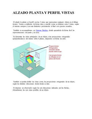 ALZADO PLANTA Y PERFIL VISTAS
El alzado la planta y el perfil son las 3 vistas que representan cualquier objeto en el dibujo
técnico. Vamos a explicarte de forma clara y sencilla como se obtienen estas 3 vistas, según
el sistema europeo y con una fantástica presentación al final con ejercios resueltos.
También te recomendamos ver Sistema Diedrico donde aprenderás de forma facil las
representaciones del punto y la recta.
Se denomina las vistas principales de un objeto, a las proyecciones ortogonales
(perpendiculares) del mismo sobre 6 planos, dispuestos en forma de cubo.
También se podría definir las vistas como, las proyecciones ortogonales de un objeto,
según las distintas direcciones desde donde se mire.
Si situamos un observador según las seis direcciones indicadas por las flechas,
obtendríamos las seis vistas posibles de un objeto.
 