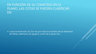 EN FUNCIÓN DE SU COMETIDO EN EL
PLANO, LAS COTAS SE PUEDEN CLASIFICAR
EN:
 Cotas de dimensión (d): Son las que indican el tamaño de los elementos
del dibujo (diámetros de agujeros, ancho de la pieza, etc.).
 