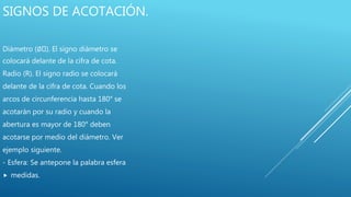 SIGNOS DE ACOTACIÓN.
Diámetro (∅ ). El signo diámetro se
colocará delante de la cifra de cota.
Radio (R). El signo radio se colocará
delante de la cifra de cota. Cuando los
arcos de circunferencia hasta 180° se
acotarán por su radio y cuando la
abertura es mayor de 180° deben
acotarse por medio del diámetro. Ver
ejemplo siguiente.
- Esfera: Se antepone la palabra esfera
 medidas.
 