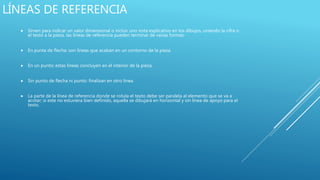 LÍNEAS DE REFERENCIA
 Sirven para indicar un valor dimensional o incluir uno nota explicativo en los dibujos, uniendo la cifra o
el texto a la pieza. las líneas de referencia pueden terminar de varias formas:
 En punta de flecha: son líneas que acaban en un contorno de la pieza.
 En un punto; estas líneas concluyen en el interior de la pieza,
 Sin punto de flecha ni punto: finalizan en otro línea.
 La parte de la línea de referencia donde se rotula el texto debe ser paralela al elemento que se va a
acotar; si este no estuviera bien definido, aquella se dibujará en horizontal y sin línea de apoyo para el
texto.
 