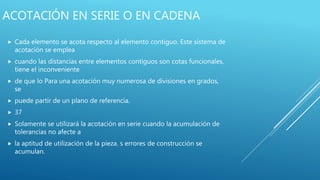 ACOTACIÓN EN SERIE O EN CADENA
 Cada elemento se acota respecto al elemento contiguo. Este sistema de
acotación se emplea
 cuando las distancias entre elementos contiguos son cotas funcionales,
tiene el inconveniente
 de que lo Para una acotación muy numerosa de divisiones en grados,
se
 puede partir de un plano de referencia.
 37
 Solamente se utilizará la acotación en serie cuando la acumulación de
tolerancias no afecte a
 la aptitud de utilización de la pieza. s errores de construcción se
acumulan.
 