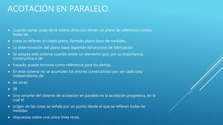 ACOTACIÓN EN PARALELO.
 Cuando varias cotas de la misma dirección tienen un plano de referencia común,
todas las
 cotas se refieren al citado plano, llamado plano base de medidas.
 La determinación del plano base depende del proceso de fabricación.
 Se adopta este sistema cuando existe un elemento que, por su importancia
constructiva o de
 trazado, puede tomarse como referencia para los demás.
 En este sistema no se acumulan los errores constructivos por ser cada cota
independiente de
 las otras.
 38
 Una variante del sistema de acotación en paralelo es la acotación progresiva, en la
cual el
 origen de las cotas se señala por un punto desde el que se refieren todas las
medidas
 dispuestas sobre una única línea recta.
 