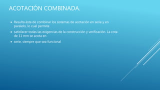 ACOTACIÓN COMBINADA.
 Resulta ésta de combinar los sistemas de acotación en serie y en
paralelo, lo cual permite
 satisfacer todas las exigencias de la construcción y verificación. La cota
de 11 mm se acota en
 serie, siempre que sea funcional
 