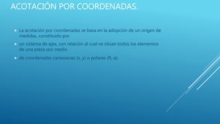 ACOTACIÓN POR COORDENADAS.
 La acotación por coordenadas se basa en la adopción de un origen de
medidas, constituido por
 un sistema de ejes, con relación al cual se sitúan todos los elementos
de una pieza por medio
 de coordenadas cartesianas (x, y) o polares (R, α).
 
