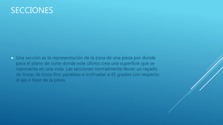 SECCIONES
 Una sección es la representación de la zona de una pieza por donde
pasa el plano de corte donde este último crea una superficie que se
representa en una vista. Las secciones normalmente llevan un rayado
de líneas de trazo fino paralelas e inclinadas a 45 grados con respecto
al eje o base de la pieza.
 