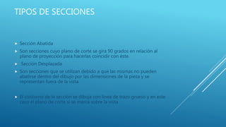 TIPOS DE SECCIONES
 Sección Abatida
 Son secciones cuyo plano de corte se gira 90 grados en relación al
plano de proyección para hacerlas coincidir con éste.
 Sección Desplazada
 Son secciones que se utilizan debido a que las mismas no pueden
abatirse dentro del dibujo por las dimensiones de la pieza y se
representan fuera de la vista.
 El contorno de la sección se dibuja con línea de trazo grueso y en este
caso el plano de corte si se marca sobre la vista
 