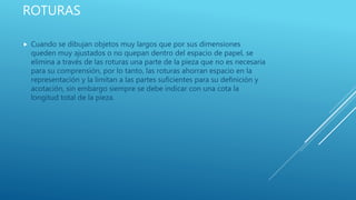 ROTURAS
 Cuando se dibujan objetos muy largos que por sus dimensiones
queden muy ajustados o no quepan dentro del espacio de papel, se
elimina a través de las roturas una parte de la pieza que no es necesaria
para su comprensión, por lo tanto, las roturas ahorran espacio en la
representación y la limitan a las partes suficientes para su definición y
acotación, sin embargo siempre se debe indicar con una cota la
longitud total de la pieza.
 