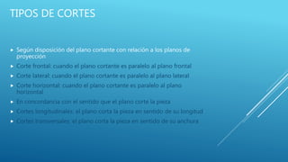 TIPOS DE CORTES
 Según disposición del plano cortante con relación a los planos de
proyección
 Corte frontal: cuando el plano cortante es paralelo al plano frontal
 Corte lateral: cuando el plano cortante es paralelo al plano lateral
 Corte horizontal: cuando el plano cortante es paralelo al plano
horizontal
 En concordancia con el sentido que el plano corte la pieza
 Cortes longitudinales: el plano corta la pieza en sentido de su longitud
 Cortes transversales: el plano corta la pieza en sentido de su anchura
 