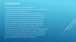 ELEMENTOS
En todo acotado interviene los siguientes elementos.
1. Líneas de cota. Sirven para indicar las medidas y se traza paralelamente a las
líneas del dibujo que se van a dimensionar.
- Observaciones: (1) Las líneas de cota deben estar separadas por lo
menos 8 mm de las aristas del cuerpo y la distancia entre líneas de cota
paralelas ha de ser de 5 mm como mínimo, estas distancias aumentarán
en dibujos de tamaño grande y disminuirán en dibujos pequeños; (2)
Cuando las piezas se han dibujado hasta el eje de simetría, las líneas
de cota se prolongarán algo mas sobre el eje, quedando suprimida la
segunda flecha y (3) Las líneas de cota nunca deberán cruzarse entre
sí. Los ejes y aristas no deberán tomarse como líneas de cota.
2. Terminal de línea de cota. Dependerá del área en que se trabaje, en nuestro
caso, las líneas de cota terminan en dos flechas situadas en sus extremos.
- Observaciones: (1) El ángulo formado por los lados de las flechas debe
ser de 15° aproximadamente rellenando el espacio intermedio y (2) Las
puntas de las flechas llegan a las aristas o líneas auxiliar de cota según
 sea el caso.
 