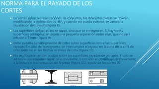 NORMA PARA EL RAYADO DE LOS
CORTES
 En cortes sobre representaciones de conjuntos, las diferentes piezas se rayarán
modificando la inclinación de 45º, y cuando no pueda evitarse, se variará la
separación del rayado (figura 8).
 Las superficies delgadas, no se rayan, sino que se ennegrecen. Si hay varias
superficies contiguas, se dejará una pequeña separación entre ellas, que no será
inferior a 7 mm. (figura 9).
 Debe evitarse la consignación de cotas sobre superficies sobre las superficies
rayadas. En caso de consignarse, se interrumpirá el rayado en la zona de la cifra de
cota, pero no en las flechas ni líneas de cota (figura 10).
 No se dibujarán aristas ocultas sobre las superficies rayadas de un corte. Y solo se
admitirán excepcionalmente, si es inevitable, o con ello se contribuye decisivamente
a la lectura e interpretación de la pieza (figura 11).rayado de los cortes 03
 