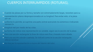 CUERPOS INTERRUMPIDOS (ROTURAS).
 Cuando las piezas por su forma y tamaño son extremadamente largas, necesitan para su
 representación planos desproporcionados en su longitud. Para evitar esto, si la pieza
por ser
 uniforme lo permite, se suprime una parte central acercando los extremos e indicando
siempre la
 longitud real por medio de las cotas.
 La forma de indicar esta representación es variable, según sea la sección de la pieza:
 Para una sección rectangular la línea de rotura será fina y trazada mano alzada.
 Para una sección tubular cuadrada. Se indicará como en la sección rectangular,
diferenciándose
 de ésta por la representación a trazos del interior del tubo.
 