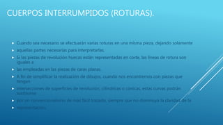 CUERPOS INTERRUMPIDOS (ROTURAS).
 Cuando sea necesario se efectuarán varias roturas en una misma pieza, dejando solamente
 aquellas partes necesarias para interpretarlas.
 Si las piezas de revolución huecas están representadas en corte, las líneas de rotura son
iguales a
 las empleadas en las piezas de caras planas.
 A fin de simplificar la realización de dibujos, cuando nos encontremos con piezas que
tengan
 intersecciones de superficies de revolución, cilíndricas o cónicas, estas curvas podrán
sustituirse
 por un convencionalismo de más fácil trazado, siempre que no disminuya la claridad de la
 representación.
 