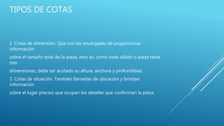 TIPOS DE COTAS
1. Cotas de dimensión. Que son las encargadas de proporcionar
información
sobre el tamaño total de la pieza, esto es, como todo sólido o pieza tiene
tres
dimensiones, debe ser acotado su altura, anchura y profundidad.
2. Cotas de situación. También llamadas de ubicación y brindan
información
sobre el lugar preciso que ocupan los detalles que conforman la pieza.
 