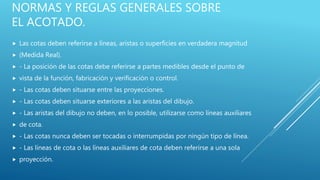 NORMAS Y REGLAS GENERALES SOBRE
EL ACOTADO.
 Las cotas deben referirse a líneas, aristas o superficies en verdadera magnitud
 (Medida Real).
 - La posición de las cotas debe referirse a partes medibles desde el punto de
 vista de la función, fabricación y verificación o control.
 - Las cotas deben situarse entre las proyecciones.
 - Las cotas deben situarse exteriores a las aristas del dibujo.
 - Las aristas del dibujo no deben, en lo posible, utilizarse como líneas auxiliares
 de cota.
 - Las cotas nunca deben ser tocadas o interrumpidas por ningún tipo de línea.
 - Las líneas de cota o las líneas auxiliares de cota deben referirse a una sola
 proyección.
 