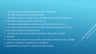  - Las cotas parciales deben ser interiores a las cotas totales.
 - No debe cerrase la línea de cotas parciales.
 - No deben cruzarse o cortarse entre si, las líneas auxiliares de cota, líneas de
 cota, líneas de referencia, aristas del dibujo, etc.
 - Las líneas de eje pueden ser utilizadas como líneas auxiliares de cota.
 - Las líneas o aristas ocultas nunca se tomaran como líneas auxiliares de cota ni
 como punto de partida para las mismas.
 - Las líneas de cotas, para las cotas de posición o dimensión, no deben
 mezclarse.
 - Por encima de cualquier norma, lo más importante es obtener la mayor claridad
 posible en el dibujo e interpretación de los planos.
 Seguidamente se presenta un ejemplo de pieza acotada.
 